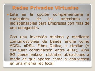 Redes Privadas Virtuales Esta es la opción complementaria a cualquiera de las anteriores e indispensables para Empresas con mas de una delegación.Con una inversión mínima y mediante comunicaciones de banda ancha como ADSL, xDSL, Fibra Óptica, o similar (y cualquier combinación entre ellas), Aina SG puede enlazar distintas ubicaciones a modo de que operen como si estuviesen en una misma red local. 