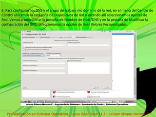 5. Para configurar los DNS y el grupo de trabajo y/o dominio de la red, en el menú del Centro de Control ubicamos la categoría de Dispositivos de red y estando allí seleccionamos Ajustes de Red. Vamos a seleccionar la pestaña de Nombre de Host/DNS y en la pestaña de Modificar la configuración del DNS; seleccionamos la opción de Usar Valores Personalizados.Profundización en Sistemas Operativos - Linux Open Suse 11.2 – Jeisson Stivens Moreno F 