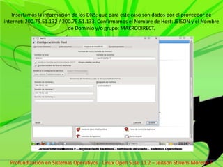 Insertamos la información de los DNS; que para este caso son dados por el proveedor de internet: 200.75.51.132 / 200.75.51.133. Confirmamos el Nombre de Host: JEISON y el Nombre de Dominio y/o grupo: MAKRODIRECT.Profundización en Sistemas Operativos - Linux Open Suse 11.2 – Jeisson Stivens Moreno F 
