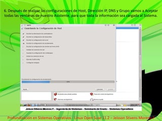 6. Después de realizar las configuraciones de Host, Dirección IP, DNS y Grupo vamos a Aceptar todas las ventanas de nuestro Asistente, para que toda la información sea cargada al Sistema.Profundización en Sistemas Operativos - Linux Open Suse 11.2 – Jeisson Stivens Moreno F 