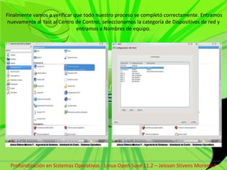  Finalmente vamos a verificar que todo nuestro proceso se completó correctamente. Entramos nuevamente al Yast al Centro de Control, seleccionamos la categoría de Dispositivos de red y entramos a Nombres de equipo.Profundización en Sistemas Operativos - Linux Open Suse 11.2 – Jeisson Stivens Moreno F 