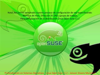 Nota: Así hemos terminado nuestro proceso de configuración de red especificando: Nombre de Host, Dirección IP, DNS y grupo de trabajo, Para configuración en la distribución Linux Open Suse 11.2Profundización en Sistemas Operativos - Linux Open Suse 11.2 – Jeisson Stivens Moreno F 