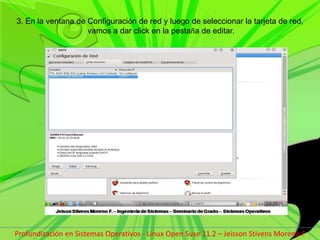 3. En la ventana de Configuración de red y luego de seleccionar la tarjeta de red, vamos a dar click en la pestaña de editar.Profundización en Sistemas Operativos - Linux Open Suse 11.2 – Jeisson Stivens Moreno F 