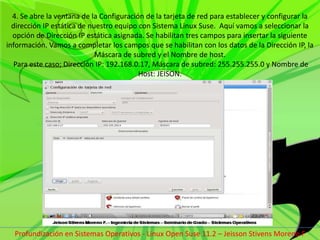 4. Se abre la ventana de la Configuración de la tarjeta de red para establecer y configurar la dirección IP estática de nuestro equipo con Sistema Linux Suse.  Aquí vamos a seleccionar la opción de Dirección IP estática asignada. Se habilitan tres campos para insertar la siguiente información. Vamos a completar los campos que se habilitan con los datos de la Dirección IP, la Máscara de subred y el Nombre de host. Para este caso; Dirección IP: 192.168.0.17, Máscara de subred: 255.255.255.0 y Nombre de Host: JEISON.Profundización en Sistemas Operativos - Linux Open Suse 11.2 – Jeisson Stivens Moreno F 