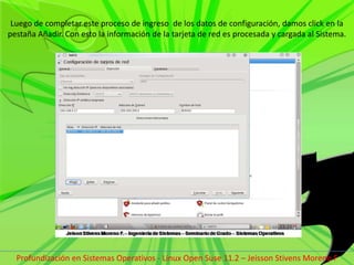 Luego de completar este proceso de ingreso  de los datos de configuración, damos click en la pestaña Añadir. Con esto la información de la tarjeta de red es procesada y cargada al Sistema.Profundización en Sistemas Operativos - Linux Open Suse 11.2 – Jeisson Stivens Moreno F 