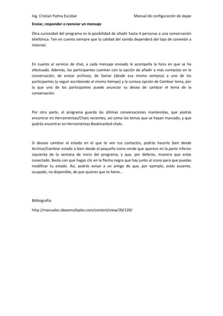 Ing. Cristian Palma Escobar                                Manual de configuración de skype
Enviar, responder o reenviar un mensaje

Otra curiosidad del programa es la posibilidad de añadir hasta 4 personas a una conversación
telefónica. Ten en cuenta siempre que la calidad del sonido dependerá del tipo de conexión a
Internet.



En cuanto al servicio de chat, a cada mensaje enviado le acompaña la hora en que se ha
efectuado. Además, los participantes cuentan con la opción de añadir a más contactos en la
conversación, de enviar archivos, de llamar (desde esa misma ventana) a uno de los
participantes (y seguir escribiendo al mismo tiempo) y la curiosa opción de Cambiar tema, por
la que uno de los participantes puede anunciar su deseo de cambiar el tema de la
conversación.



Por otra parte, el programa guarda las últimas conversaciones mantenidas, que podrás
encontrar en Herramientas/Chats recientes, así como los temas que se hayan marcado, y que
podrás encontrar en Herramientas Bookmarked chats.



Si deseas cambiar el estado en el que te ven tus contactos, podrás hacerlo bien desde
Archivo/Cambiar estado o bien desde el pequeño icono verde que aparece en la parte inferior
izquierda de la ventana de inicio del programa, y que, por defecto, muestra que estás
conectado. Basta con que hagas clic en la flecha negra que hay junto al icono para que puedas
modificar tu estado. Así, podrás avisar a un amigo de que, por ejemplo, estás ausente,
ocupado, no disponible, de que quieres que te llame...




Bibliografía:

http://manuales.ideasmultiples.com/content/view/39/139/
 