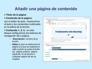 Añadir una página de contenido
o Título de la página
o Contenido de la página:
con el editor de texto introducimos
el texto y los contenidos multimedia
en la pátina de la lección.
o Contenido 1, 2, 3,: en este
bloque configuramos los botones de
navegación del a página.
– Descripción: nombre de la
acción.
– Saltar a: aquí se selecciona la
página a la que se realizará el
salto cuando se pulse el botón
(ej.: página anterior, página
siguiente, fin de lección o
cualquier página de las ya
creadas
 