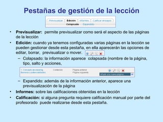 Pestañas de gestión de la lección
• Previsualizar: permite previsualizar como será el aspecto de las páginas
de la lección
• Edición: cuando ya tenemos configuradas varias páginas en la lección se
pueden gestionar desde esta pestaña, en ella aparecerán las opciones de
editar, borrar, previsualizar o mover.
– Colapsado: la información aparece colapsada (nombre de la página,
tipo, salto y acciones,
– Expandido: además de la información anterior, aparece una
previsualización de la página
• Informes: sobre las calificaciones obtenidas en la lección
• Calificación: si alguna pregunta requiere calificación manual por parte del
profesorado puede realizarse desde esta pestaña.
 