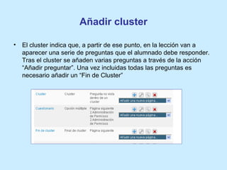 Añadir cluster
• El cluster indica que, a partir de ese punto, en la lección van a
aparecer una serie de preguntas que el alumnado debe responder.
Tras el cluster se añaden varias preguntas a través de la acción
“Añadir preguntar”. Una vez incluidas todas las preguntas es
necesario añadir un “Fin de Cluster”
 