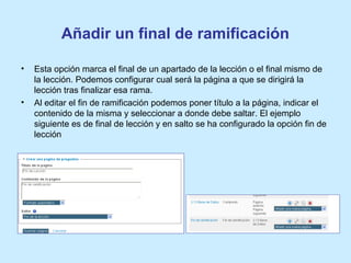 Añadir un final de ramificación
• Esta opción marca el final de un apartado de la lección o el final mismo de
la lección. Podemos configurar cual será la página a que se dirigirá la
lección tras finalizar esa rama.
• Al editar el fin de ramificación podemos poner título a la página, indicar el
contenido de la misma y seleccionar a donde debe saltar. El ejemplo
siguiente es de final de lección y en salto se ha configurado la opción fin de
lección
 