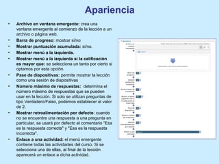 Apariencia
• Archivo en ventana emergente: crea una
ventana emergente al comienzo de la lección a un
archivo o página web.
• Barra de progreso: mostrar si/no
• Mostrar puntuación acumulada: si/no.
• Mostrar menú a la izquierda.
• Mostrar menú a la izquierda si la calificación
es mayor que: se selecciona un tanto por cierto si
optamos por esta opción.
• Pase de diapositivas: permite mostrar la lección
como una sesión de diapositivas
• Número máximo de respuestas: determina el
número máximo de respuestas que se pueden
usar en la lección. Si solo se utilizan preguntas de
tipo Verdadero/Falso, podemos establecer el valor
de 2.
• Mostrar retroalimentación por defecto: cuando
no se encuentre una respuesta a una pregunta en
particular, se usará por defecto el comentario "Esa
es la respuesta correcta" y "Esa es la respuesta
incorrecta".
• Enlace a una actividad: el menú emergente
contiene todas las actividades del curso. Si se
selecciona una de ellas, al final de la lección
aparecerá un enlace a dicha actividad.
 