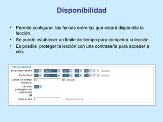 Disponibilidad
• Permite configurar las fechas entre las que estará disponible la
lección.
• Se puede establecer un límite de tiempo para completar la lección
• Es posible proteger la lección con una contraseña para acceder a
ella.
 