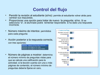 Control del flujo
• Permitir la revisión al estudiante (si/no): permite al estudiante volver atrás para
cambiar sus respuestas.
• Proporcionar una opción para tratar de nuevo la pregunta: si/no. Si se
selecciona “si”, el alumnado podrá reintentar responderla si ha dado una respuesta
incorrecta.
• Número máximo de intentos: permitidos
para cada pregunta
• Acción posterior a la respuesta correcta,
con tres opciones:
• Número de páginas a mostrar: determina
el número mínimo de preguntas vistas para
que se calcule una calificación para la
actividad. si la lección cuenta con una o más
páginas de contenido, el número mínimo de
preguntas debería fijarse en cero.
 