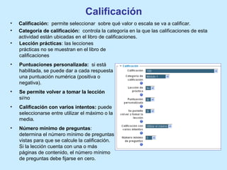 Calificación
• Calificación: permite seleccionar sobre qué valor o escala se va a calificar.
• Categoría de calificación: controla la categoría en la que las calificaciones de esta
actividad están ubicadas en el libro de calificaciones.
• Lección prácticas: las lecciones
prácticas no se muestran en el libro de
calificaciones
• Puntuaciones personalizada: si está
habilitada, se puede dar a cada respuesta
una puntuación numérica (positiva o
negativa).
• Se permite volver a tomar la lección
si/no
• Calificación con varios intentos: puede
seleccionarse entre utilizar el máximo o la
media.
• Número mínimo de preguntas:
determina el número mínimo de preguntas
vistas para que se calcule la calificación.
Si la lección cuenta con una o más
páginas de contenido, el número mínimo
de preguntas debe fijarse en cero.
 