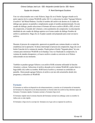 Chávez Callejas José Luís --202--Alejandro Loredo García—202—Karen

                Equipo de cómputo                   P. René Domínguez Escalona


Una vez seleccionados uno o más ficheros, haga clic en el botón Agregar situado en la
parte superior de la ventana WinRAR, pulse Alt+A o seleccione la orden "Agregar ficheros
al archivo" del Menú Órdenes. Escriba el nombre del archivo de destino en el cuadro de
diálogo que aparece en pantalla o simplemente acepte el nombre predeterminado. En este
cuadro de diálogo, puede seleccionar el formato del nuevo archivo (RAR o ZIP), el nivel
de compresión, el tamaño del volumen y otros parámetros de compresión. La descripción
detallada de este cuadro de diálogo aparece en el tema cuadro de diálogo Nombre de
archivo y parámetros. Haga clic en Aceptar cuando esté preparado para crear un nuevo
archivo.



Durante el proceso de compresión, aparecerá en pantalla una ventana donde se verán las
estadísticas de la operación. Si desea interrumpir el proceso de compresión, haga clic en el
botón Cancelar de la ventana de mandos. Puede pulsar el botón "Segundo plano" de esta
ventana para minimizar WinRAR en la bandeja. Una vez finalizada la compresión, la
ventana de mandos desaparece y el nuevo archivo creado se convierte en el fichero
seleccionado en ese momento.



También se pueden agregar ficheros a un archivo RAR existente utilizando la función
Arrastrar y colocar. Seleccione el archivo deseado en la ventana WinRAR y pulse Intro (o
haga doble clic) sobre su nombre. RAR leerá el archivo y mostrará su contenido en
pantalla. Ahora puede agregar ficheros al archivo con tan sólo arrastrarlos desde otro
programa y colocarlos en WinRAR.




Formato
El formateo se utiliza en dispositivos de almacenamiento y consiste en el restaurarlos al momento
de formatear los dispositivos de almacenamiento se borran todos los archivos hay distintos tipos de
formateo: Formateo rápido, Formateo normal y Formateo bajo nivel.

El formateo rápido tiene la misma función del formateo normal sin embargo como su nombre lo
indica este es más rápido.

El formateo a bajo nivel es un tipo de formateo en el que solo se reparan los archivos.




                                                                                          10-mar-10
 