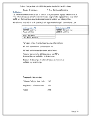 Chávez Callejas José Luís --202--Alejandro Loredo García—202—Karen

              Equipo de cómputo               P. René Domínguez Escalona
Antivirus
Los antivirus son herramientas que se utilizan para proteger los equipos informáticos de
virus informáticos que son software maliciosos o programados especialmente para dañar
las PC hay distintos tipos, algunos de uso profesional y otros son más sencillos.

Hay antivirus para uso en la PC y otros ya son específicamente para las memorias USB:


             Antivirus para PC                             Antivirus para USB
              NORTON antivirus                             NORTON USB antivirus
             Panda antivirus                               USB Disk antivirus

             Avast! Antivirus
             ESET NOD32 antivirus


             Tip´s para evitar el contagio de los virus informáticos:

             *No abrir las memorias USB con doble clic.

             *No abrir archivos desconocidos o sospechosos.

             *Vacunar las memorias USB después de usar PC´s
             desconocidas, no confiables o sin antivirus.

             *Después de descargas de Internet vacuna tu memoria o
             analízala con un antivirus.




             Integrantes de equipo:

             Chávez Callejas José Luís         202

             Alejandro Loredo García            202

             Karen                             202




                                                                              10-mar-10
 