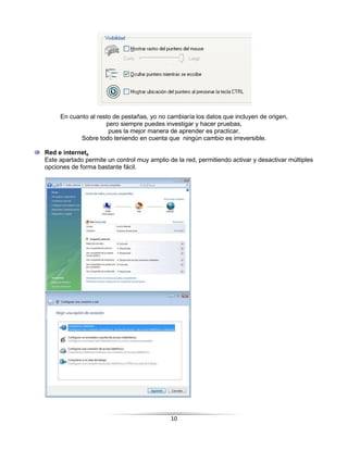 En cuanto al resto de pestañas, yo no cambiaría los datos que incluyen de origen,
                     pero siempre puedes investigar y hacer pruebas,
                      pues la mejor manera de aprender es practicar,
            Sobre todo teniendo en cuenta que ningún cambio es irreversible.

Red e internet.
Este apartado permite un control muy amplio de la red, permitiendo activar y desactivar múltiples
opciones de forma bastante fácil.




                                             10
 