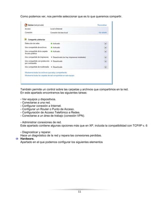 Como podemos ver, nos permite seleccionar que es lo que queremos compartir.




También permite un control sobre las carpetas y archivos que compartimos en la red.
En este apartado encontramos las siguientes tareas:

- Ver equipos y dispositivos.
- Conectarse a una red.
- Configurar conexión a Internet.
- Configurar un Router o Punto de Acceso.
- Configuración de Acceso Telefónico a Redes.
- Conectarse a un área de trabajo (conexión VPN).

- Administrar conexiones de red.
Este apartado contiene algunas opciones más que en XP, incluida la compatibilidad con TCP/IP v. 6

- Diagnosticar y reparar.
Hace un diagnóstico de la red y repara las conexiones perdidas.
Hardware.
Apartado en el que podemos configurar los siguientes elementos




                                            11
 