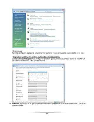 - Impresoras,
Permite configurar, agregar o quitar impresoras, tanto físicas en nuestro equipo como en la red.

- Reproducir un CD u otro archivo multimedia automáticamente.
Desde este apartado podemos configurar la acción que queremos que Vista realice al insertar un
CD o DVD multimedia u otro tipo de archivo.




Software. Apartado en el que podemos controlar los programas de nuestro ordenador. Consta de
dos secciones:



                                             12
 