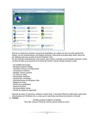 Este es un panel que contiene una serie de apartados, los cuales nos da una visión general del
equipo, de sus características y principales opciones. Este panel se puede dejar activo (viene así
por defecto) para que se abra al iniciar Windows Vista.
En otro tutorial lo estudiaremos más a fondo, pero vamos a señalar sus principales opciones, si bien
muchas de ellas se encuentran en el Panel de Control, siendo simples accesos a este.

- Ver detalles del equipo.
- Windows Anytime Update.
- Transferir archivos y configuración.
- Conectarse a Internet.
- Agregar nuevos usuarios.
- Lo nuevo en Vista.
- Personalizar Windows.
- Introducción a Windows.
- Demostraciones de Windows Vista.
- Registro en línea.
- Centro de accesibilidad.
- Panel de Control.
- Windows Media Center.
- Centro de copias de seguridad.

Además de estas 14 opciones, también muestra otras 7, llamadas Ofertas de Microsoft, sobre todo
relacionadas con Windows Live, y a las que en casi todas es precisa la conexión a Internet.
Teclado
                            También puedes configurar el teclado.
                Para ello, entra en Panel de control y pincha sobre su icono.




                                             5
 