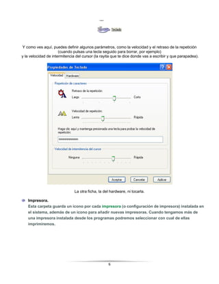 Y como ves aquí, puedes definir algunos parámetros, como la velocidad y el retraso de la repetición
                      (cuando pulsas una tecla seguido para borrar, por ejemplo)
y la velocidad de intermitencia del cursor (la rayita que te dice donde vas a escribir y que parapadea).




                               La otra ficha, la del hardware, ni tocarla.

   Impresora.
   Esta carpeta guarda un icono por cada impresora (o configuración de impresora) instalada en
   el sistema, además de un icono para añadir nuevas impresoras. Cuando tengamos más de
   una impresora instalada desde los programas podremos seleccionar con cual de ellas
   imprimiremos.




                                                   6
 