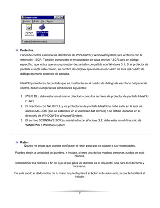 Protector.
    Panel de control examina los directorios de WINDOWS y WindowsSystem para archivos con la
    extensión *.SCR. También comprueba el encabezado de cada archivo *.SCR para un código
    específico que indica que es un protector de pantalla compatible con Windows 3.1. Si el protector de
    pantalla cumple este criterio, su nombre descriptivo aparecerá en el cuadro de lista del cuadro de
    diálogo escritorio protector de pantalla.


    IdleWild protectores de pantalla que se mostrarán en el cuadro de diálogo de escritorio del panel de
    control, deben cumplirse las condiciones siguientes:

    1. IWLIB.DLL debe estar en el mismo directorio como los archivos de protector de pantalla IdleWild
        (* .IW).
    2. El directorio con IWLIB.DLL y los protectores de pantalla IdleWild o debe estar en la ruta de
        acceso MS-DOS (que se establece en el Autoexec.bat archivo) o se deben ubicados en el
        directorio de WINDOWS o WindowsSystem.
    3. El archivo SCRNSAVE.SCR (suministrado con Windows 3.1) debe estar en el directorio de
        WINDOWS o WindowsSystem.




    Ratón
      Quizás no sepas que puedes configurar el ratón para que se adapte a tus necesidades.

Puedes elegir la velocidad del puntero, e incluso, si eres una de las muchas personas zurdas de este
                                               planeta,

Intercambiar los botones a fin de que el que para los diestros es el izquierdo, sea para ti el derecho y
                                              viceversa.

De este modo el dedo índice de tu mano izquierda pisará el botón más adecuado, lo que te facilitará el
                                             trabajo.




                                                   7
 