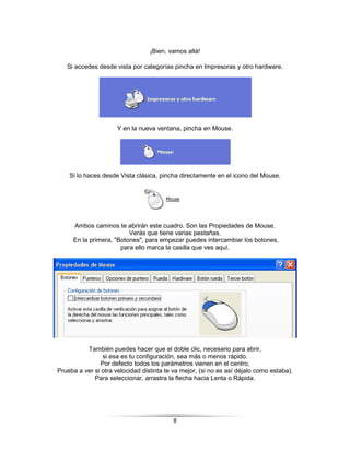 ¡Bien, vamos allá!

   Si accedes desde vista por categorías pincha en Impresoras y otro hardware.




                      Y en la nueva ventana, pincha en Mouse.




    Si lo haces desde Vista clásica, pincha directamente en el icono del Mouse.




     Ambos caminos te abrirán este cuadro. Son las Propiedades de Mouse.
                         Verás que tiene varias pestañas.
     En la primera, "Botones", para empezar puedes intercambiar los botones,
                      para ello marca la casilla que ves aquí.




          También puedes hacer que el doble clic, necesario para abrir,
                si esa es tu configuración, sea más o menos rápido.
               Por defecto todos los parámetros vienen en el centro,
Prueba a ver si otra velocidad distinta te va mejor, (si no es así déjalo como estaba).
             Para seleccionar, arrastra la flecha hacia Lenta o Rápida.




                                          8
 