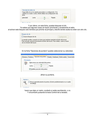 Y por último, en esta ficha, puedes bloquear el clic.
                 Ya sabes que algunas cosas se hacen pinchando y arrastrando el ratón,
al activar este bloqueo solo tendrás que pinchar al principio y decirle donde acaba la orden con otro clic.




                  En la ficha "Opciones de puntero" puedes seleccionar su velocidad,




                                            afinar su puntería,




                      hacer que deje un rastro, ocultarlo si estás escribiendo, o no
                         Y encontrarlo pulsando la tecla Control de tu teclado.




                                                    9
 