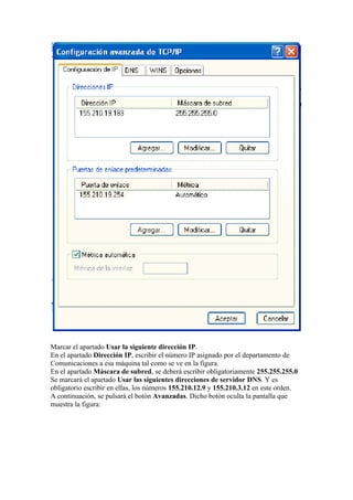 Marcar el apartado Usar la siguiente dirección IP.
En el apartado Dirección IP, escribir el número IP asignado por el departamento de
Comunicaciones a esa máquina tal como se ve en la figura.
En el apartado Máscara de subred, se deberá escribir obligatoriamente 255.255.255.0
Se marcará el apartado Usar las siguientes direcciones de servidor DNS. Y es
obligatorio escribir en ellas, los números 155.210.12.9 y 155.210.3.12 en este orden.
A continuación, se pulsará el botón Avanzadas. Dicho botón oculta la pantalla que
muestra la figura:
 