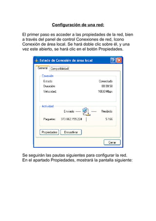 Configuración de una red:

El primer paso es acceder a las propiedades de la red, bien
a través del panel de control Conexiones de red, Icono
Conexión de área local. Se hará doble clic sobre él, y una
vez este abierto, se hará clic en el botón Propiedades.




Se seguirán las pautas siguientes para configurar la red.
En el apartado Propiedades, mostrará la pantalla siguiente:
 