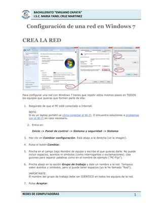 BACHILLERATO “EMILIANO ZAPATA”
I.S.C. MARIA YANEL CRUZ MARTINEZ
REDES DE COMPUTADORAS 1
Configuración de una red en Windows 7
CREA LA RED
Para configurar una red con Windows 7 tienes que repetir estos mismos pasos en TODOS
los equipos que quieras que formen parte de ella:
1. Asegúrate de que el PC esté conectado a Internet.
NOTA:
Si es un laptop portátil ve cómo conectar el Wi-Fi. O encuentra soluciones a problemas
con el Wi-Fi en caso necesario.
2. Entra en:
Inicio -> Panel de control -> Sistema y seguridad -> Sistema
3. Haz clic en Cambiar configuración. Está abajo a la derecha (ve la imagen).
4. Pulsa el botón Cambiar.
5. Pincha en el campo bajo Nombre de equipo y escribe el que quieras darle. No puede
incluir espacios, acentos ni símbolos (como interrogantes o exclamaciones). Usa
guiones para separar palabras como en el nombre de ejemplo ("PC-Fijo").
6. Pincha abajo en la opción Grupo de trabajo y dale un nombre a la red. Tampoco
valen acentos y símbolos, pero sí puede tener espacios (yo le he llamado "Red").
IMPORTANTE:
El nombre del grupo de trabajo debe ser IDÉNTICO en todos los equipos de la red.
7. Pulsa Aceptar.
 
