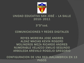 UNIDAD EDUCATIVA SAN JOSÉ – LA SALLE 2010- 2011 3”D”ccd. COMUNICACIONES Y REDES DIGITALES REYES MOREIRA JOSE ANDRES ALDAZ MACIAS KEVIN ROGERD MOLINEROS MEZA RICARDO ANDRES NUMERABLE VELAZCO EMILIO SEGUNDO ARBOLEDA AREVALO ROGELIO GREGORIO CONFIGURACION DE UNA RED INALAMBRICA EN 13 PASOS 