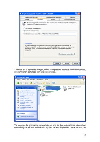Y vemos en la siguiente imagen, como la impresora aparece como compartida,
con la ''mano'', señalada con una elipse verde.




Ya tenemos la impresora compartida en uno de los ordenadores, ahora hay
que configurar el uso, desde otro equipo, de esa impresora. Para hacerlo, es


                                                                         10
 