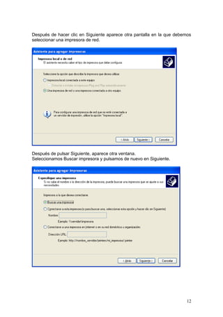 Después de hacer clic en Siguiente aparece otra pantalla en la que debemos
seleccionar una impresora de red.




Después de pulsar Siguiente, aparece otra ventana.
Seleccionamos Buscar impresora y pulsamos de nuevo en Siguiente.




                                                                        12
 
