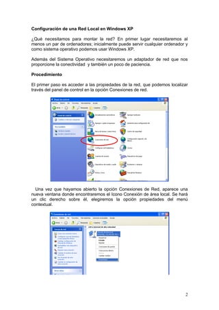 Configuración de una Red Local en Windows XP

¿Qué necesitamos para montar la red? En primer lugar necesitaremos al
menos un par de ordenadores; inicialmente puede servir cualquier ordenador y
como sistema operativo podemos usar Windows XP.

Además del Sistema Operativo necesitaremos un adaptador de red que nos
proporcione la conectividad y también un poco de paciencia.

Procedimiento

El primer paso es acceder a las propiedades de la red, que podemos localizar
través del panel de control en la opción Conexiones de red.




  Una vez que hayamos abierto la opción Conexiones de Red, aparece una
nueva ventana donde encontraremos el Icono Conexión de área local. Se hará
un clic derecho sobre él, elegiremos la opción propiedades del menú
contextual.




                                                                          2
 