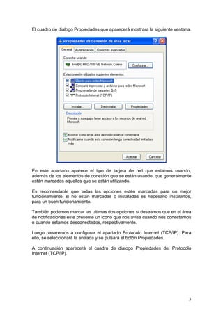 El cuadro de dialogo Propiedades que aparecerá mostrara la siguiente ventana.




En este apartado aparece el tipo de tarjeta de red que estamos usando,
además de los elementos de conexión que se están usando, que generalmente
están marcados aquellos que se están utilizando.

Es recomendable que todas las opciones estén marcadas para un mejor
funcionamiento, si no están marcadas o instaladas es necesario instalarlos,
para un buen funcionamiento.

También podemos marcar las ultimas dos opciones si deseamos que en el área
de notificaciones este presente un icono que nos avise cuando nos conectamos
o cuando estamos desconectados, respectivamente.

Luego pasaremos a configurar el apartado Protocolo Internet (TCP/IP). Para
ello, se seleccionará la entrada y se pulsará el botón Propiedades.

A continuación aparecerá el cuadro de dialogo Propiedades del Protocolo
Internet (TCP/IP).




                                                                           3
 