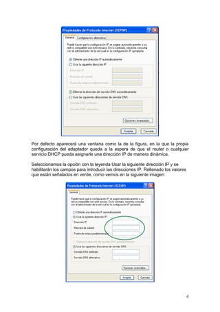 Por defecto aparecerá una ventana como la de la figura, en la que la propia
configuración del adaptador queda a la espera de que el router o cualquier
servicio DHCP pueda asignarle una dirección IP de manera dinámica.

Seleccionamos la opción con la leyenda Usar la siguiente dirección IP y se
habilitarán los campos para introducir las direcciones IP. Rellenado los valores
que están señalados en verde, como vemos en la siguiente imagen:




                                                                                   4
 