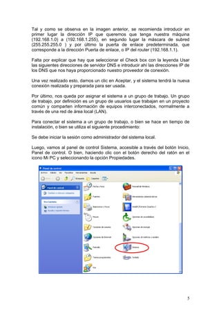 Tal y como se observa en la imagen anterior, se recomienda introducir en
primer lugar la dirección IP que queremos que tenga nuestra máquina
(192.168.1.0) a (192.168.1.255), en segundo lugar la máscara de subred
(255.255.255.0 ) y por último la puerta de enlace predeterminada, que
corresponde a la dirección Puerta de enlace, o IP del router (192.168.1.1).

Falta por explicar que hay que seleccionar el Check box con la leyenda Usar
las siguientes direcciones de servidor DNS e introducir ahí las direcciones IP de
los DNS que nos haya proporcionado nuestro proveedor de conexión.

Una vez realizado esto, damos un clic en Aceptar, y el sistema tendrá la nueva
conexión realizada y preparada para ser usada.

Por último, nos queda por asignar el sistema a un grupo de trabajo. Un grupo
de trabajo, por definición es un grupo de usuarios que trabajan en un proyecto
común y comparten información de equipos interconectados, normalmente a
través de una red de área local (LAN).

Para conectar el sistema a un grupo de trabajo, o bien se hace en tiempo de
instalación, o bien se utiliza el siguiente procedimiento:

Se debe iniciar la sesión como administrador del sistema local.

Luego, vamos al panel de control Sistema, accesible a través del botón Inicio,
Panel de control. O bien, haciendo clic con el botón derecho del ratón en el
icono Mi PC y seleccionando la opción Propiedades.




                                                                               5
 