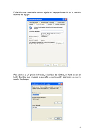 En la ficha que muestra la ventana siguiente, hay que hacer clic en la pestaña
Nombre del equipo.




Para unirnos a un grupo de trabajo, o cambiar de nombre, se hará clic en el
botón Cambiar que muestra la pantalla, a continuación aparecerá un nuevo
cuadro de dialogo.




                                                                            6
 