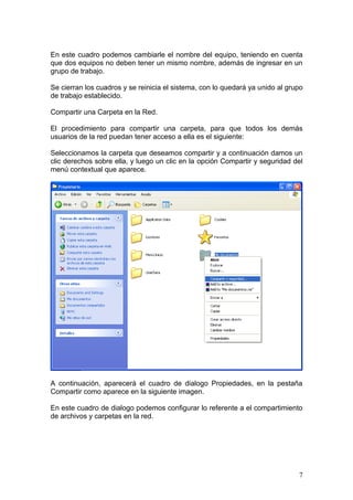 En este cuadro podemos cambiarle el nombre del equipo, teniendo en cuenta
que dos equipos no deben tener un mismo nombre, además de ingresar en un
grupo de trabajo.

Se cierran los cuadros y se reinicia el sistema, con lo quedará ya unido al grupo
de trabajo establecido.

Compartir una Carpeta en la Red.

El procedimiento para compartir una carpeta, para que todos los demás
usuarios de la red puedan tener acceso a ella es el siguiente:

Seleccionamos la carpeta que deseamos compartir y a continuación damos un
clic derechos sobre ella, y luego un clic en la opción Compartir y seguridad del
menú contextual que aparece.




A continuación, aparecerá el cuadro de dialogo Propiedades, en la pestaña
Compartir como aparece en la siguiente imagen.

En este cuadro de dialogo podemos configurar lo referente a el compartimiento
de archivos y carpetas en la red.




                                                                               7
 