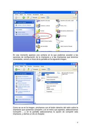 En ese momento aparece una ventana en la que podemos acceder a las
opciones de configuración de la impresora y a las impresoras que tenemos
conectadas, vemos un trozo de la pantalla en la siguiente imagen.




Como se ve en la imagen, pinchamos con el botón derecho del ratón sobre la
impresora que queremos compartir y en el menú que aparece, seleccionamos
Compartir…. y en la pantalla seleccionamos la opción de compartir esta
impresora, y damos un clic en Aceptar.



                                                                        9
 