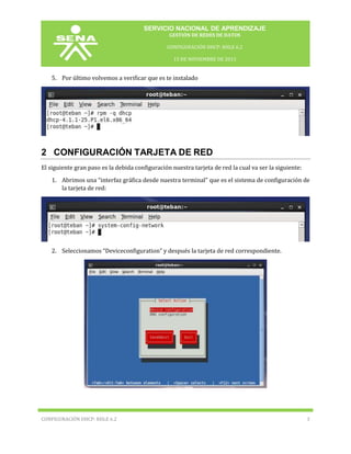 SERVICIO NACIONAL DE APRENDIZAJE
GESTIÓN DE REDES DE DATOS
CONFIGURACIÓN DHCP: RHLE 6.2
15 DE NOVIEMBRE DE 2013

5. Por último volvemos a verificar que es te instalado

2 CONFIGURACIÓN TARJETA DE RED
El siguiente gran paso es la debida configuración nuestra tarjeta de red la cual va ser la siguiente:
1. Abrimos una “interfaz gráfica desde nuestra terminal” que es el sistema de configuración de
la tarjeta de red:

2. Seleccionamos “Deviceconfiguration” y después la tarjeta de red correspondiente.

CONFIGURACIÓN DHCP: RHLE 6.2

3

 