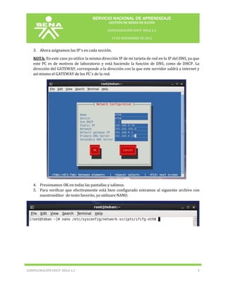 SERVICIO NACIONAL DE APRENDIZAJE
GESTIÓN DE REDES DE DATOS
CONFIGURACIÓN DHCP: RHLE 6.2
15 DE NOVIEMBRE DE 2013

3. Ahora asignamos las IP¨s en cada sección.
NOTA: En este caso yo utilice la misma dirección IP de mi tarjeta de red en la IP del DNS, ya que
este PC es de motivos de laboratorio y está haciendo la función de DNS, como de DHCP. La
dirección del GATEWAY, corresponde a la dirección con la que este servidor saldrá a internet y
así mismo el GATEWAY de los PC¨s de la red.

4. Presionamos OK en todas las pantallas y salimos.
5. Para verificar que efectivamente está bien configurado entramos al siguiente archivo con
nuestroeditor de texto favorito, yo utilizare NANO.

CONFIGURACIÓN DHCP: RHLE 6.2

4

 