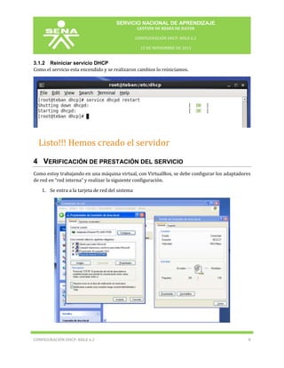SERVICIO NACIONAL DE APRENDIZAJE
GESTIÓN DE REDES DE DATOS
CONFIGURACIÓN DHCP: RHLE 6.2
15 DE NOVIEMBRE DE 2013

3.1.2 Reiniciar servicio DHCP
Como el servicio esta encendido y se realizaron cambios lo reiniciamos.

Listo!!! Hemos creado el servidor
DHCP.

4 VERIFICACIÓN DE PRESTACIÓN DEL SERVICIO
Como estoy trabajando en una máquina virtual, con VirtualBox, se debe configurar los adaptadores
de red en “red interna” y realizar la siguiente configuración.
1. Se entra a la tarjeta de red del sistema

CONFIGURACIÓN DHCP: RHLE 6.2

8

 