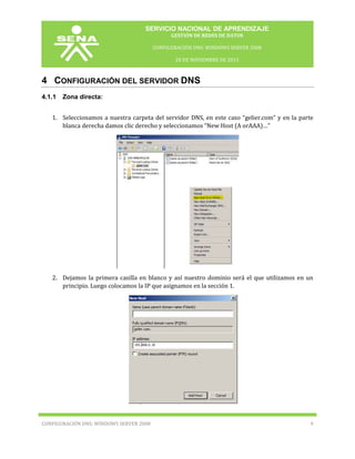 SERVICIO NACIONAL DE APRENDIZAJE
GESTIÓN DE REDES DE DATOS
CONFIGURACIÓN DNS: WINDOWS SERVER 2008
20 DE NOVIEMBRE DE 2013

4 CONFIGURACIÓN DEL SERVIDOR DNS
4.1.1

Zona directa:

1. Seleccionamos a nuestra carpeta del servidor DNS, en este caso “gelier.com” y en la parte
blanca derecha damos clic derecho y seleccionamos “New Host (A orAAA)…”

2. Dejamos la primera casilla en blanco y así nuestro dominio será el que utilizamos en un
principio. Luego colocamos la IP que asignamos en la sección 1.

CONFIGURACIÓN DNS: WINDOWS SERVER 2008

9

 