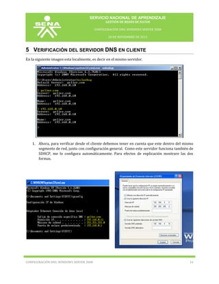 SERVICIO NACIONAL DE APRENDIZAJE
GESTIÓN DE REDES DE DATOS
CONFIGURACIÓN DNS: WINDOWS SERVER 2008
20 DE NOVIEMBRE DE 2013

5 VERIFICACIÓN DEL SERVIDOR DNS EN CLIENTE
En la siguiente imagen esta localmente, es decir en el mismo servidor.

1. Ahora, para verificar desde el cliente debemos tener en cuenta que este dentro del mismo
segmento de red, junto con configuración general. Como este servidor funciona también de
SDHCP, me lo configura automáticamente. Para efectos de explicación mostrare las dos
formas.

CONFIGURACIÓN DNS: WINDOWS SERVER 2008

16

 