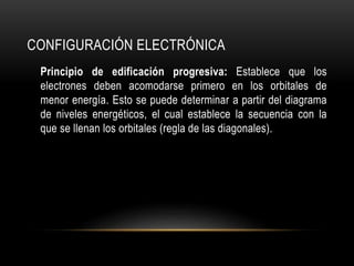 CONFIGURACIÓN ELECTRÓNICA 
Principio de edificación progresiva: Establece que los 
electrones deben acomodarse primero en los orbitales de 
menor energía. Esto se puede determinar a partir del diagrama 
de niveles energéticos, el cual establece la secuencia con la 
que se llenan los orbitales (regla de las diagonales). 
 