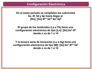Configuración Electrónica
En el sexto período se completan los subniveles
6s, 4f, 5d y 6p hasta llegar al
[Rn]: [Xe] 4f14 5d10 6s2 6p6
El grupo de los lantánidos (La a Yb) tiene una
configuración electrónica de tipo [Ln]: [Xe] 6s2 4fn
donde n va de 1 a 14
Y la tercera serie de transición (Lu a Hg) tiene una
configuración electrónica de tipo [M]: [Xe] 6s2 4f14 5dn
donde n va de 1 a 10
 