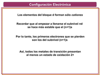 Configuración Electrónica
Los elementos del bloque d forman sólo cationes
Recordar que al empezar a llenarse el subnivel nd
se hace más estable que el (n+1)s
Por lo tanto, los primeros electrones que se pierden
son los del subnivel (n+1)s
Así, todos los metales de transición presentan
al menos un estado de oxidación 2+
 
