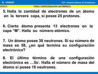 I.E.P «Nuestra Señora de Guadalupe»
GÁNICA TEMA: CONFIGURACIÓN LECTRÓNICA
III - UNIDAD I.E.P «Nuestra Señora de Guadalupe»
5. Halla la cantidad de electrones de un átomo
en la tercera capa, si posee 25 protones.
6. Cierto átomo presenta 13 electrones en la
capa “M”. Halla su número atómico.
7. Un átomo posee 38 neutrones. Si su número de
masa es 58, ¿en qué termina su configuración
electrónica?
8. El último término de una configuración
electrónica es …5s1
. Halla el número de masa del
átomo si posee 18 neutrones.
 